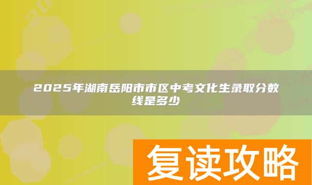 2025年湖南岳阳市市区中考文化生录取分数线是多少