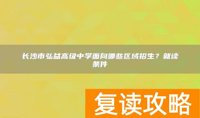 长沙市弘益高级中学面向哪些区域招生？就读条件