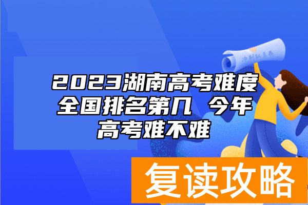 2023湖南高考难度全国排名第几 今年高考难不难