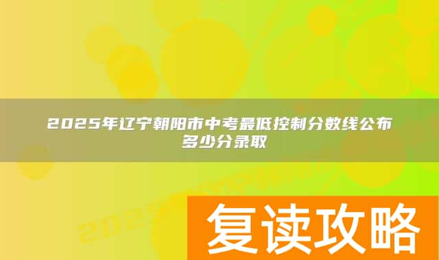 2025年辽宁朝阳市中考最低控制分数线公布 多少分录取