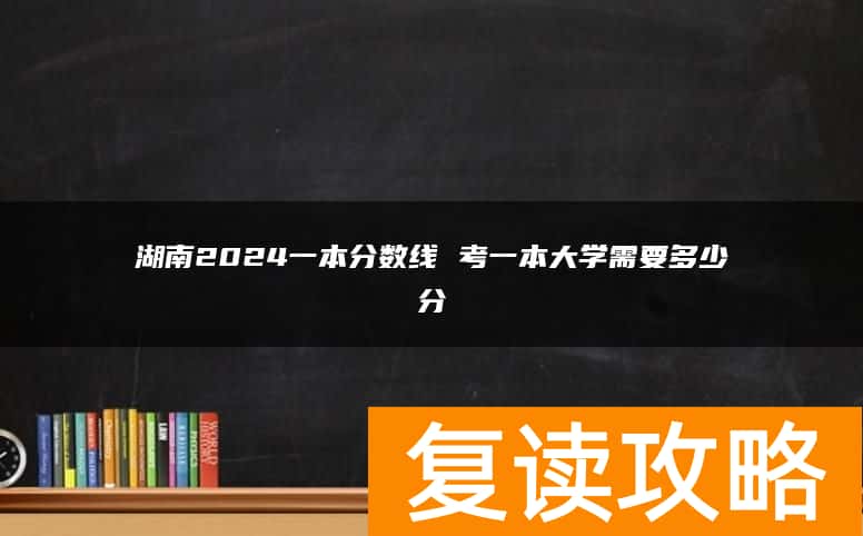 湖南2024一本分数线 考一本大学需要多少分