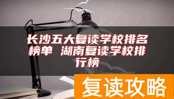 长沙五大复读学校排名榜单 湖南复读学校排行榜