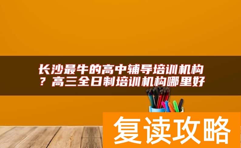 长沙最牛的高中辅导培训机构？高三全日制培训机构哪里好