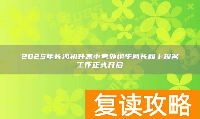 2025年长沙初升高中考外地生回长网上报名工作正式开启