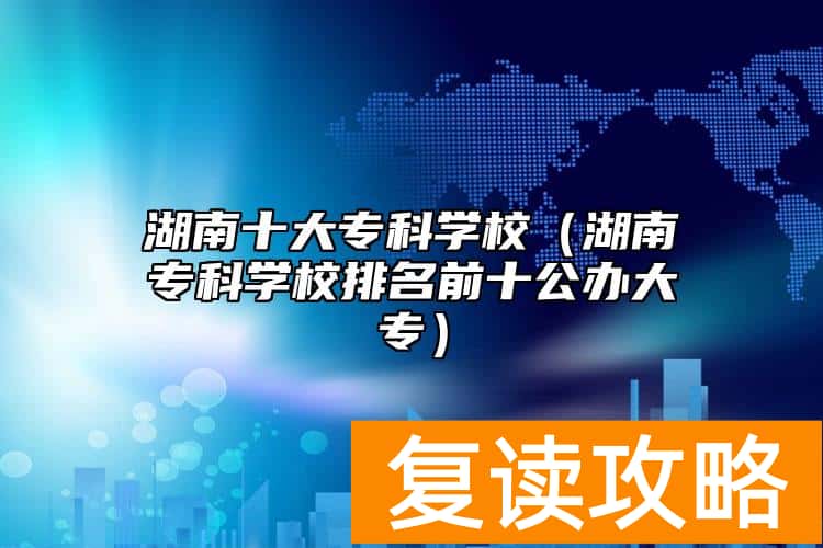 湖南十大专科学校（湖南专科学校排名前十公办大专）