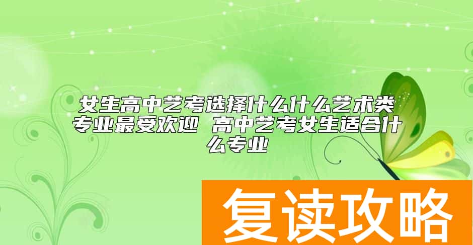 女生高中艺考选择什么什么艺术类专业最受欢迎 高中艺考女生适合什么专业