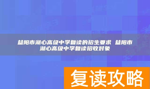 益阳市湖心高级中学复读的招生要求 益阳市湖心高级中学复读招收对象