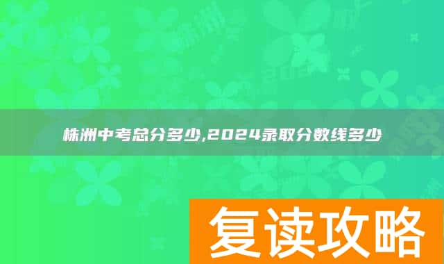 株洲中考总分多少,2024录取分数线多少
