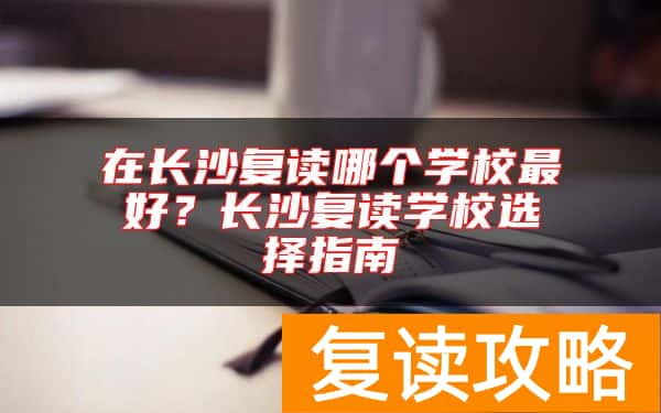 在长沙复读哪个学校最好？长沙复读学校选择指南