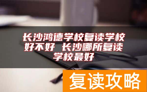 长沙鸿德学校复读学校好不好 长沙哪所复读学校最好