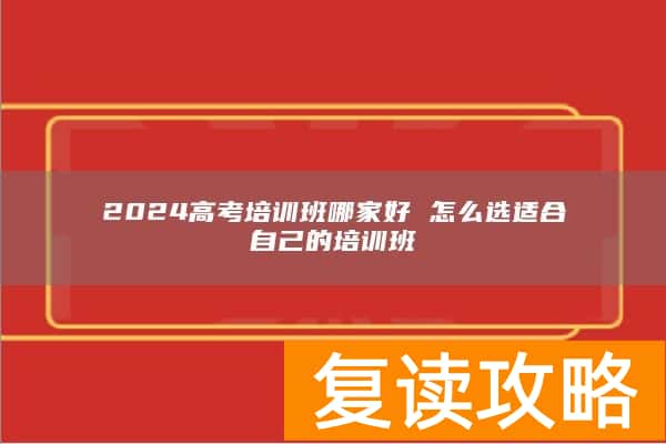 2024高考培训班哪家好 怎么选适合自己的培训班