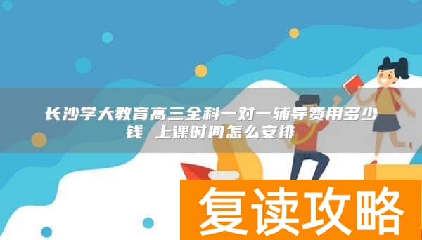 长沙学大教育高三全科一对一辅导费用多少钱 上课时间怎么安排