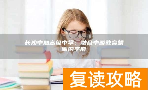 长沙中加高级中学：融合中西教育精髓的学府