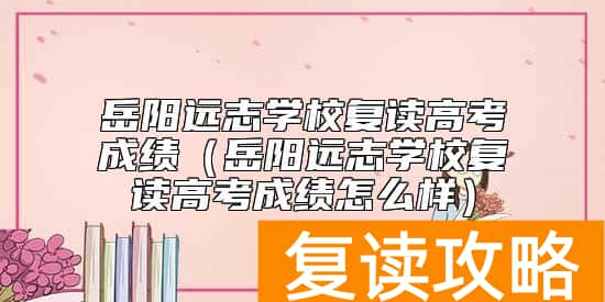 岳阳远志学校复读高考成绩（岳阳远志学校复读高考成绩怎么样）