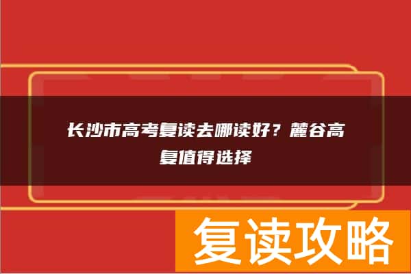 长沙市高考复读去哪读好？麓谷高复值得选择