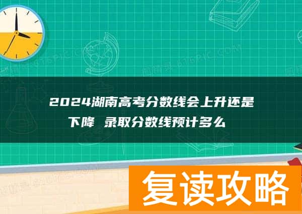 2024湖南高考分数线会上升还是下降 录取分数线预计多么