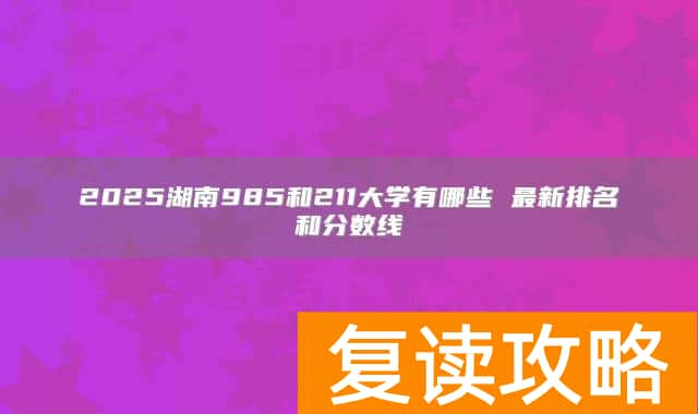 2025湖南985和211大学有哪些 最新排名和分数线