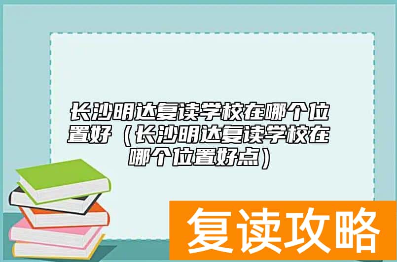 长沙明达复读学校在哪个位置好(长沙明达复读学校在哪个位置好点)