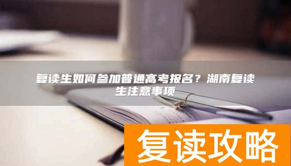 复读生如何参加普通高考报名？湖南复读生注意事项