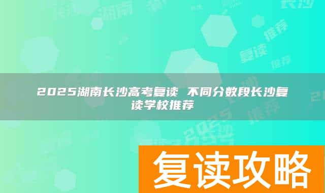 2025湖南长沙高考复读 不同分数段长沙复读学校推荐