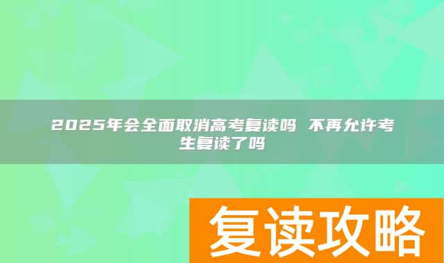 2025年会全面取消高考复读吗 不再允许考生复读了吗