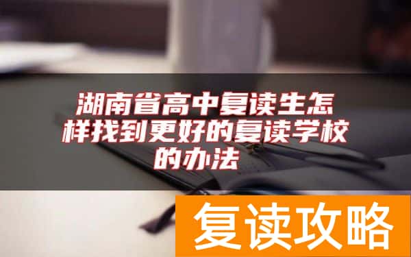 湖南省高中复读生怎样找到更好的复读学校的办法