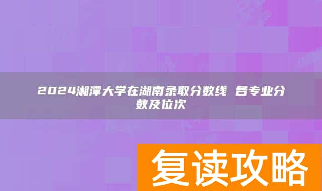 2024湘潭大学在湖南录取分数线 各专业分数及位次