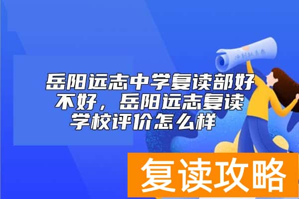 岳阳远志中学复读部好不好，岳阳远志复读学校评价怎么样