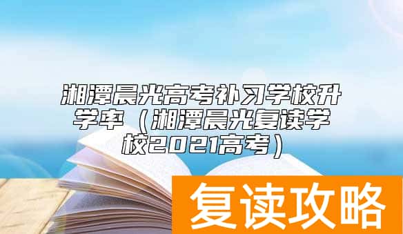 湘潭晨光高考补习学校升学率（湘潭晨光复读学校2021高考）