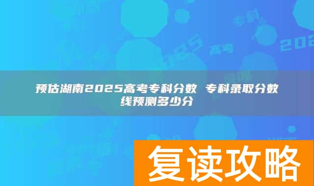 预估湖南2025高考专科分数 专科录取分数线预测多少分