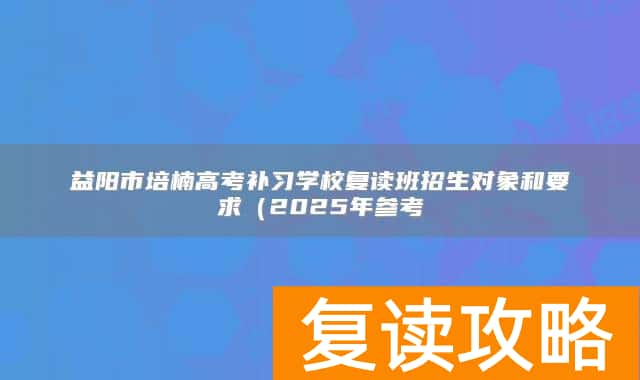 益阳市培楠高考补习学校复读班招生对象和要求（2025年参考