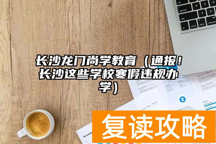 长沙龙门尚学教育（通报！长沙这些学校寒假违规办学）