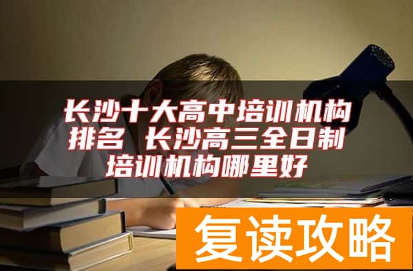长沙十大高中培训机构排名 长沙高三全日制培训机构哪里好