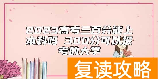 2023高考三百分能上本科吗 300分可以报考的大学