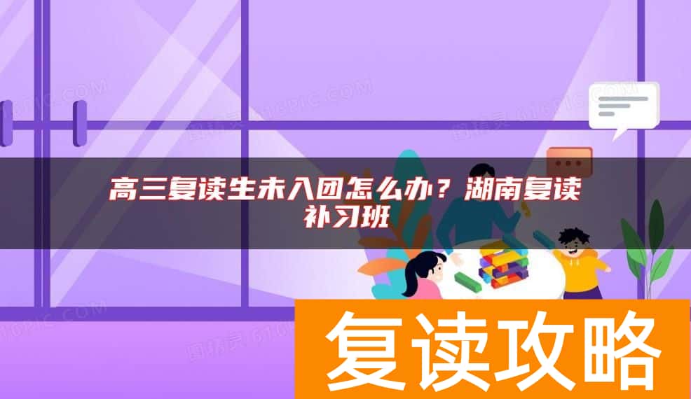 高三复读生未入团怎么办？湖南复读补习班
