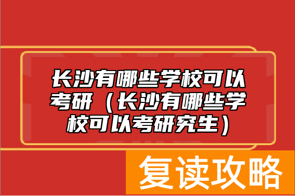 长沙有哪些学校可以考研（长沙有哪些学校可以考研究生）