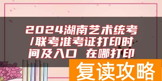 2024湖南艺术统考/联考准考证打印时间及入口 在哪打印