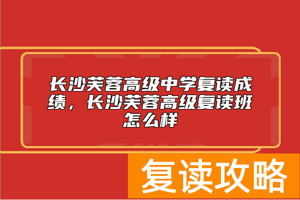 长沙芙蓉高级中学复读成绩，长沙芙蓉高级复读班怎么样