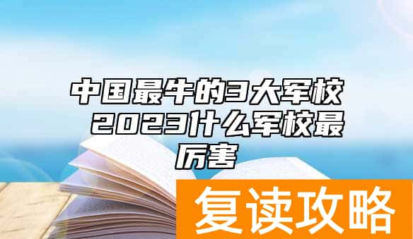 中国最牛的3大军校 2023什么军校最厉害