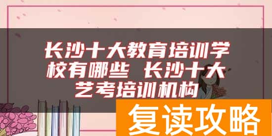 长沙十大教育培训学校有哪些 长沙十大艺考培训机构