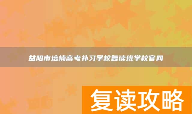 益阳市培楠高考补习学校复读班学校官网