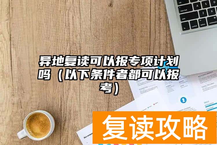 异地复读可以报专项计划吗（以下条件者都可以报考）