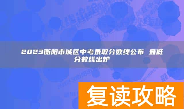 2023衡阳市城区中考录取分数线公布 最低分数线出炉