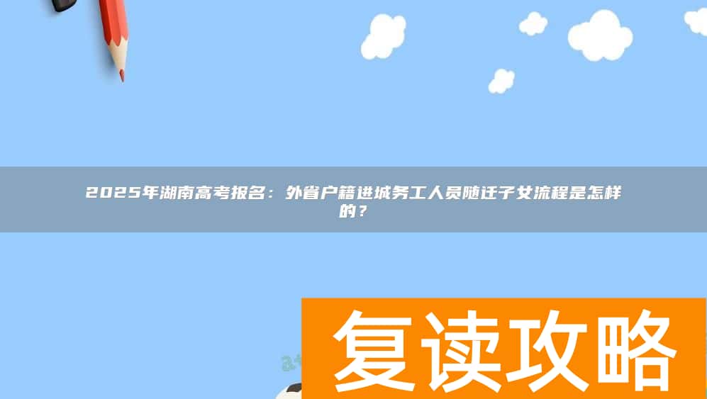 2025年湖南高考报名:外省户籍进城务工人员随迁子女流程是怎样的?