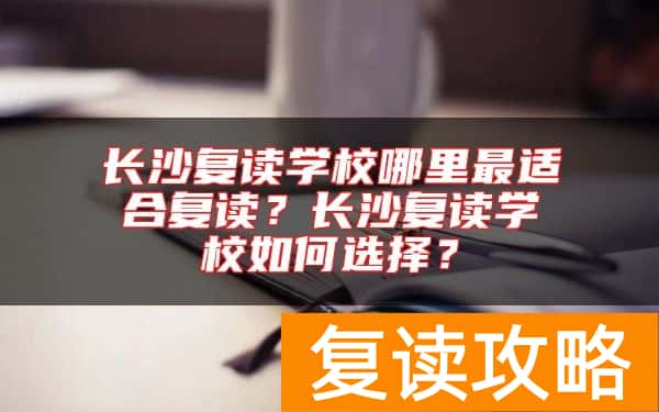 长沙复读学校哪里最适合复读？长沙复读学校如何选择？