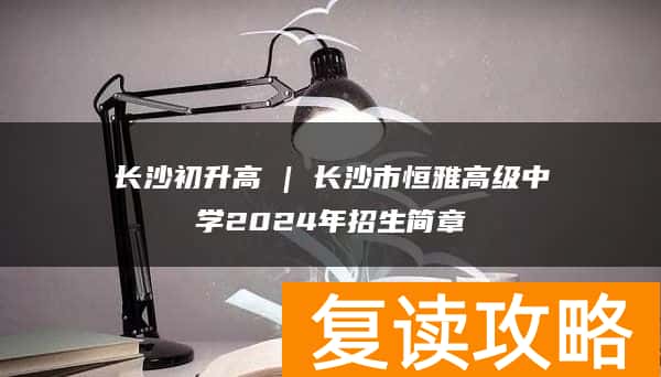 长沙初升高 | 长沙市恒雅高级中学2024年招生简章