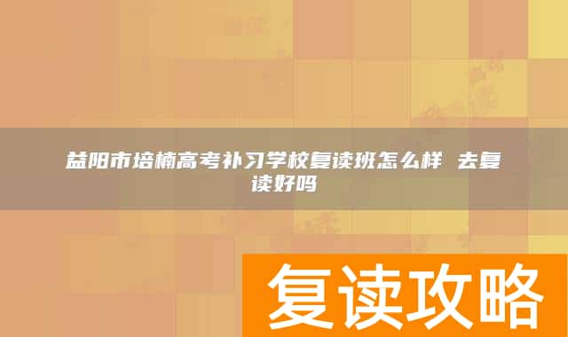 益阳市培楠高考补习学校复读班怎么样 去复读好吗