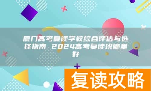 厦门高考复读学校综合评估与选择指南 2024高考复读班哪里好