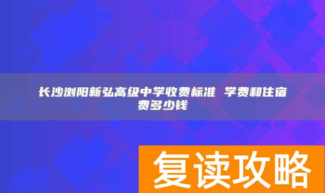 长沙浏阳新弘高级中学收费标准 学费和住宿费多少钱