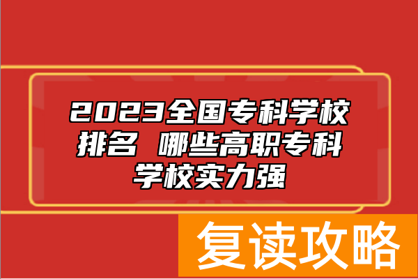 2023全国专科学校排名 哪些高职专科学校实力强
